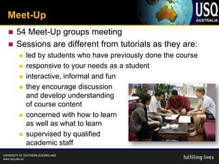 Meet-Up
 54 Meet-Up groups meeting
 Sessions are different from tutorials as they are:
       led by students who have previously done the course
       responsive to your needs as a student
       interactive, informal and fun
       they encourage discussion
        and develop understanding
        of course content
       concerned with how to learn
        as well as what to learn
       supervised by qualified
        academic staff
 