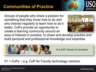 Communities of Practice

Groups of people who share a passion for
something that they know how to do and
who interact regularly to learn how to do it
better. CoPs provide an opportunity to
create a learning community around an
area of interest or practice, to share and develop practice and
build personal and professional knowledge and expertise.




21 + CoPs – e.g. CoP for Faculty technology mentors
 