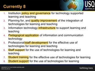 Currently 8
1.   Institution policy and governance for technology supported
     learning and teaching
2.   Planning for, and quality improvement of the integration of
     technologies for learning and teaching
3.   Information technology infrastructure to support learning and
     teaching
4.   Pedagogical application of information and communication
     technology
5.   Professional/staff development for the effective use of
     technologies for learning and teaching
6.   Staff support for the use of technologies for learning and
     teaching
7.   Student training for the effective use of technologies for learning
8.   Student support for the use of technologies for learning
 