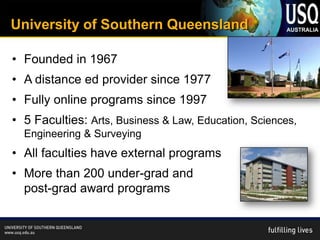 University of Southern Queensland

• Founded in 1967
• A distance ed provider since 1977
• Fully online programs since 1997
• 5 Faculties: Arts, Business & Law, Education, Sciences,
  Engineering & Surveying
• All faculties have external programs
• More than 200 under-grad and
  post-grad award programs
 
