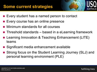 Some current strategies

   Every student has a named person to contact
   Every course has an online presence
   Minimum standards for all courses
   Threshold standards – based in a eLearning framework
   Learning Innovation & Teaching Enhancement (LITE)
    teams
   Significant media enhancement available
   Strong focus on the Student Learning Journey (SLJ) and
    personal learning environment (PLE)
 