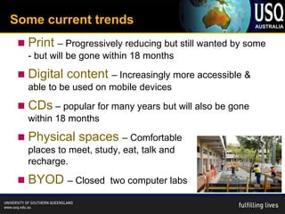 Some current trends
    Print – Progressively reducing but still wanted by some
     - but will be gone within 18 months

    Digital content – Increasingly more accessible &
     able to be used on mobile devices

    CDs – popular for many years but will also be gone
     within 18 months

    Physical spaces – Comfortable
     places to meet, study, eat, talk and
     recharge.

    BYOD – Closed       two computer labs
 