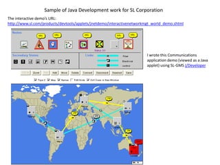 Sample of Java Development work for SL Corporation
The interactive demo’s URL:
http://www.sl.com/products/devtools/applets/jnetdemo/interactivenetworkmgt_world_demo.shtml




                                                                        I wrote this Communications
                                                                        application demo (viewed as a Java
                                                                        applet) using SL-GMS J/Developer
 