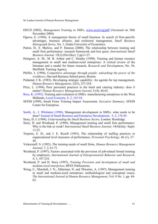 Sri Lankan Journal of Human Resource Management
Determinants of Training & Development….. 61
OECD (2002), Management Training in SMEs, www.oecd.org/pdf (Accessed on 28th
November 2004).
Ogawa, E. (1994), A management theory of small business: In search of firm-specific
advantages, business alliance, and orchestral management, Small Business
Monograph Series, No. 1, Osaka University of Economics.
Patton, D., S. Marlow, and P. Hannon (2000), The relationship between training and
small firm performance: research framework and lost quest, International Small
Business Journal, 19(1) (Oct-Dec): 2 pp11-27.
Pettigrew, A. M., M. B. Arthur and C. Hendry (1990), Training and human resource
management in small and medium-sized enterprises: A critical review of the
literature and a model for future research, Research and Development, No. 56,
Sheffield: Training Agency.
Pfeffer, J. (1994), Competitive advantage through people: unleashing the power of the
workforce, Harvard Business School press, Boston.
Prahalad, C.K. (1983), Developing strategic capability: An agenda for top management,
Human Resource Management, 22(3), 237-254.
Price, L. (1994), Poor personnel practices in the hotel and catering industry: does it
matter? Human Resource Management Journal, 4 (4), 44-62.
Ross, K. (1993), Training and evaluation in SMEs: manufacturing enterprises in the West
Midlands, Local Economy, 8, 2, 143-54.
SFEDI (1999), Small Firms Training Impact Assessment, Executive Summary, SFEDI
Center for Enterprise.
Smith, A., J. Whittaker (1998), Management development in SMEs: what needs to be
done? Journal of Small Business and Enterprise Development, 5, 2, 176-85.
Story, D. J. (1994), Understanding the Small Business Sector, London: Routledge.
Story, D. and Westhead, P. (1996), Management training and small firm performance:
Why is the link so weak? International Small Business Journal, 14(4)(July- Sept):
13-25.
Terpstra, E. D., and J. E. Rozell (1993), The relationship of staffing practices to
organizational level measures of performance, Personnel Psychology, 46 (1), 27–
48.
Vickerstaff, S. (1992), The training needs of small firms, Human Resource Management
Journal, 7, 2, 61-71.
Westhead, P. (1997), Factors associated with the provision of job-related formal training
by employers, International Journal of Entrepreneurial Behavior and Research,
4, 3, 187-216.
Westhead, P. and D. Story (1997), Training Provision and development of small and
medium-sized enterprises, DFEE Publications.
Wong, C., Marshall, J. N., Alderman, N. and Thwaites, A. (1997), Management training
in small and medium-sized enterprises: methodological and conceptual issues,
The International Journal of Human Resource Management, Vol. 8 No. 1, pp. 44-
65.
 