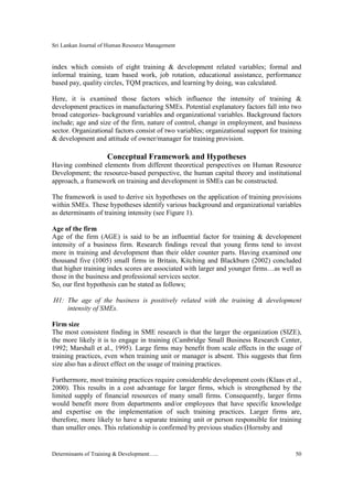 Sri Lankan Journal of Human Resource Management
Determinants of Training & Development….. 50
index which consists of eight training & development related variables; formal and
informal training, team based work, job rotation, educational assistance, performance
based pay, quality circles, TQM practices, and learning by doing, was calculated.
Here, it is examined those factors which influence the intensity of training &
development practices in manufacturing SMEs. Potential explanatory factors fall into two
broad categories- background variables and organizational variables. Background factors
include; age and size of the firm, nature of control, change in employment, and business
sector. Organizational factors consist of two variables; organizational support for training
& development and attitude of owner/manager for training provision.
Conceptual Framework and Hypotheses
Having combined elements from different theoretical perspectives on Human Resource
Development; the resource-based perspective, the human capital theory and institutional
approach, a framework on training and development in SMEs can be constructed.
The framework is used to derive six hypotheses on the application of training provisions
within SMEs. These hypotheses identify various background and organizational variables
as determinants of training intensity (see Figure 1).
Age of the firm
Age of the firm (AGE) is said to be an influential factor for training & development
intensity of a business firm. Research findings reveal that young firms tend to invest
more in training and development than their older counter parts. Having examined one
thousand five (1005) small firms in Britain, Kitching and Blackburn (2002) concluded
that higher training index scores are associated with larger and younger firms…as well as
those in the business and professional services sector.
So, our first hypothesis can be stated as follows;
H1: The age of the business is positively related with the training & development
intensity of SMEs.
Firm size
The most consistent finding in SME research is that the larger the organization (SIZE),
the more likely it is to engage in training (Cambridge Small Business Research Center,
1992; Marshall et al., 1995). Large firms may benefit from scale effects in the usage of
training practices, even when training unit or manager is absent. This suggests that firm
size also has a direct effect on the usage of training practices.
Furthermore, most training practices require considerable development costs (Klaas et al.,
2000). This results in a cost advantage for larger firms, which is strengthened by the
limited supply of financial resources of many small firms. Consequently, larger firms
would benefit more from departments and/or employees that have specific knowledge
and expertise on the implementation of such training practices. Larger firms are,
therefore, more likely to have a separate training unit or person responsible for training
than smaller ones. This relationship is confirmed by previous studies (Hornsby and
 