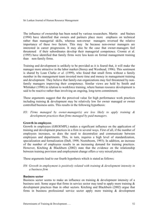 Sri Lankan Journal of Human Resource Management
Determinants of Training & Development….. 52
The influence of ownership has been noted by various researchers. Martin and Staines
(1994) have identified that owners and partners place more emphasis on technical
rather than managerial skills, whereas non-owner managers reversed the relative
importance of these two factors. This may be because non-owner managers are
interested in career progression. It may also be the case that owner-managers feel
threatened if their subordinates develop their managerial competence. Cromie et al.
(1995) have identified that family firms were less keen on formal management training
than non-family firms.
Training and development is unlikely to be provided as it is feared that, it will make the
manager more attractive in the labor market (Storey and Westhead, 1996). This sentiment
is shared by Loan Clarke et al. (1999), who found that small firms without a family
member in the management team invested more time and money in management training
and development. They believe that family-run organizations may feel threatened by non-
family managers improving their competence. Similar views are held by Smith and
Whittaker (1998) in relation to workforce training, where human resource development is
said to be reactive rather than involving an ongoing, long-term commitment.
These arguments suggest that the perceived value for high performance work practices
including training & development may be relatively low for owner managed or owner
controlled business units. This results in the following hypothesis:
H3: Firms managed by owner-manager(s) are less likely to apply training &
development practices than firms managed by paid managers.
Growth in employees
Growth in employees (GROEMPL) makes a significant influence on the application of
training and development practices in a firm in several ways. First of all, if the number of
employees increases, so does the need to decentralize and communicate between
employees and departments. This, in turn, requires a high level of standardization,
specialization and formalization (Daft, 1998; Nooteboom, 1993). In addition, an increase
of the number of employees results in an increasing demand for training practices.
However, Kitching & Blackburn (2002) state that the evidence on the relationship
between training provision and employment change offers a very mixed picture.
These arguments lead to our fourth hypothesis which is stated as follows:
H4: Growth in employment is positively related with training & development intensity in
a business firm
Business sector
Business sector seems to make an influence on training & development intensity of a
business unit. Some argue that firms in service sector may tend to apply more training &
development practices than in other sectors. Kitching and Blackburn (2002) argue that
firms in business professional service sector apply more training & development
 