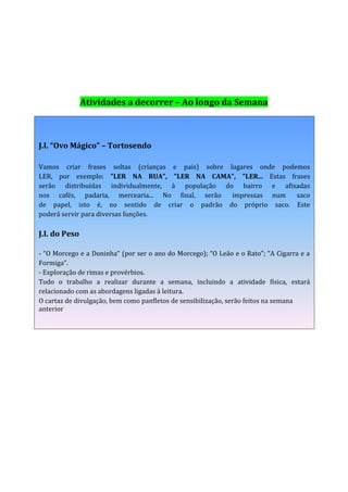 Atividades a decorrer – Ao longo da Semana



J.I. “Ovo Mágico” – Tortosendo

Vamos criar frases soltas (crianças e pais) sobre lugares onde podemos
LER, por exemplo: "LER NA RUA", "LER NA CAMA", "LER... Estas frases
serão distribuídas individualmente, à população do bairro e afixadas
nos cafés, padaria, mercearia... No final, serão   impressas num   saco
de papel, isto é, no sentido de criar o padrão do próprio saco. Este
poderá servir para diversas funções.

J.I. do Peso

- “O Morcego e a Doninha” (por ser o ano do Morcego); “O Leão e o Rato”; “A Cigarra e a
Formiga”.
- Exploração de rimas e provérbios.
Todo o trabalho a realizar durante a semana, incluindo a atividade física, estará
relacionado com as abordagens ligadas à leitura.
O cartaz de divulgação, bem como panfletos de sensibilização, serão feitos na semana
anterior
 