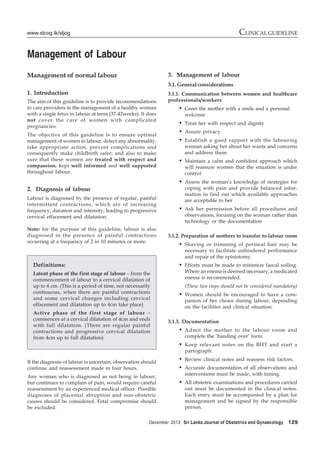 December 2013 Sri Lanka Journal of Obstetrics and Gynaecology 129
CLINICAL GUIDELINEwww.slcog.lk/sljog
Management of Labour
Management of normal labour
1. Introduction
The aim of this guideline is to provide recommendations
to care providers in the management of a healthy woman
with a single fetus in labour at term (37-42weeks). It does
not cover the care of women with complicated
pregnancies.
The objective of this guideline is to ensure optimal
management of women in labour, detect any abnormality,
take appropriate action, prevent complications and
consequently make childbirth safer; and also to make
sure that these women are treated with respect and
compassion, kept well informed and well supported
throughout labour.
2. Diagnosis of labour
Labour is diagnosed by the presence of regular, painful
intermittent contractions, which are of increasing
frequency, duration and intensity, leading to progressive
cervical effacement and dilatation.
Note: for the purpose of this guideline, labour is also
diagnosed in the presence of painful contractions
occurring at a frequency of 2 in 10 minutes or more.
3. Management of labour
3.1. General considerations
3.1.1. Communication between women and healthcare
professionals/workers
• Greet the mother with a smile and a personal
welcome
• Treat her with respect and dignity
• Assure privacy
• Establish a good rapport with the labouring
woman asking her about her wants and concerns
and address them
• Maintain a calm and confident approach which
will reassure women that the situation is under
control
• Assess the woman’s knowledge of strategies for
coping with pain and provide balanced infor-
mation to find out which available approaches
are acceptable to her
• Ask her permission before all procedures and
observations, focusing on the woman rather than
technology or the documentation
3.1.2. Preparation of mothers to transfer to labour room
• Shaving or trimming of perineal hair may be
necessary to facilitate unhindered performance
and repair of the episiotomy.
• Efforts must be made to minimize faecal soiling.
Where an enema is deemed necessary, a medicated
enema is recommended.
(These two steps should not be considered mandatory)
• Women should be encouraged to have a com-
panion of her choice during labour, depending
on the facilities and clinical situation.
3.1.3. Documentation
• Admit the mother to the labour room and
complete the ‘handing over’ form.
• Keep relevant notes on the BHT and start a
partograph.
• Review clinical notes and reassess risk factors.
• Accurate documentation of all observations and
interventions must be made, with timing.
• All obstetric examinations and procedures carried
out must be documented in the clinical notes.
Each entry must be accompanied by a plan for
management and be signed by the responsible
person.
Definitions:
Latent phase of the first stage of labour – from the
commencement of labour to a cervical dilatation of
up to 4 cm. (This is a period of time, not necessarily
continuous, when there are painful contractions
and some cervical changes including cervical
effacement and dilatation up to 4cm take place)
Active phase of the first stage of labour –
commences at a cervical dilatation of 4cm and ends
with full dilatation. (There are regular painful
contractions and progressive cervical dilatation
from 4cm up to full dilatation)
If the diagnosis of labour is uncertain, observation should
continue and reassessment made in four hours.
Any woman who is diagnosed as not being in labour,
but continues to complain of pain, would require careful
reassessment by an experienced medical officer. Possible
diagnoses of placental abruption and non-obstetric
causes should be considered. Fetal compromise should
be excluded.
 