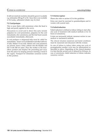 138 Sri Lanka Journal of Obstetrics and Gynaecology December 2013
CLINICAL GUIDELINE www.slcog.lk/sljog
If still not resolved, tocolytics should be given if available
e.g. terbutaline 250 μg IV or SC. Since this is not available
in Sri Lanka, salbutamol inhaler may be tried.
7.2 Cord prolapse
This is more likely with amniotomy when the head is
high and poorly applied to the cervix.
Precautions to avoid and to detect this early include
palpation for cord presentation, palpation for the cord
immediately after amniotomy and the fetal heart sounds
auscultated immediately afterwards.
If cord prolapse is diagnosed help must be called for
immediately. Assess cervical dilatation and effect delivery
if fully dilated. If not fully dilated and cord pulsations
are present, insert a Foley catheter into the bladder and
fill it with 500 ml saline. Place the mother in the knee-
elbow position and displace the presenting part away
from the pelvis by keeping pressure inserting a hand in
the vagina. Transport for immediate caesarean section
in this position.
7.3 Uterine rupture
Please also refer to section 6.2 in this guideline.
Extra care must be exercised in grandmultipara and in
women with scarred uteri.
7.4 Failed induction
Failed induction is defined as labour failing to start after
one cycle of treatment with medical methods or for 12
hours of amniotomy.
It does not necessarily indicate caesarean section in case
medical or mechanical methods.
The clinical situation (maternal and foetal condition)
must be reassessed and discussed with the woman.
In case of failure to induce labor using one cycle of
prostaglandins another cycle may be administered as
described as above. Depending on the clinical situation
it is best that the second cycle is delayed for 24 hours. In
case of amniotomy, failed induction of labour indicates
caesarean section.
 