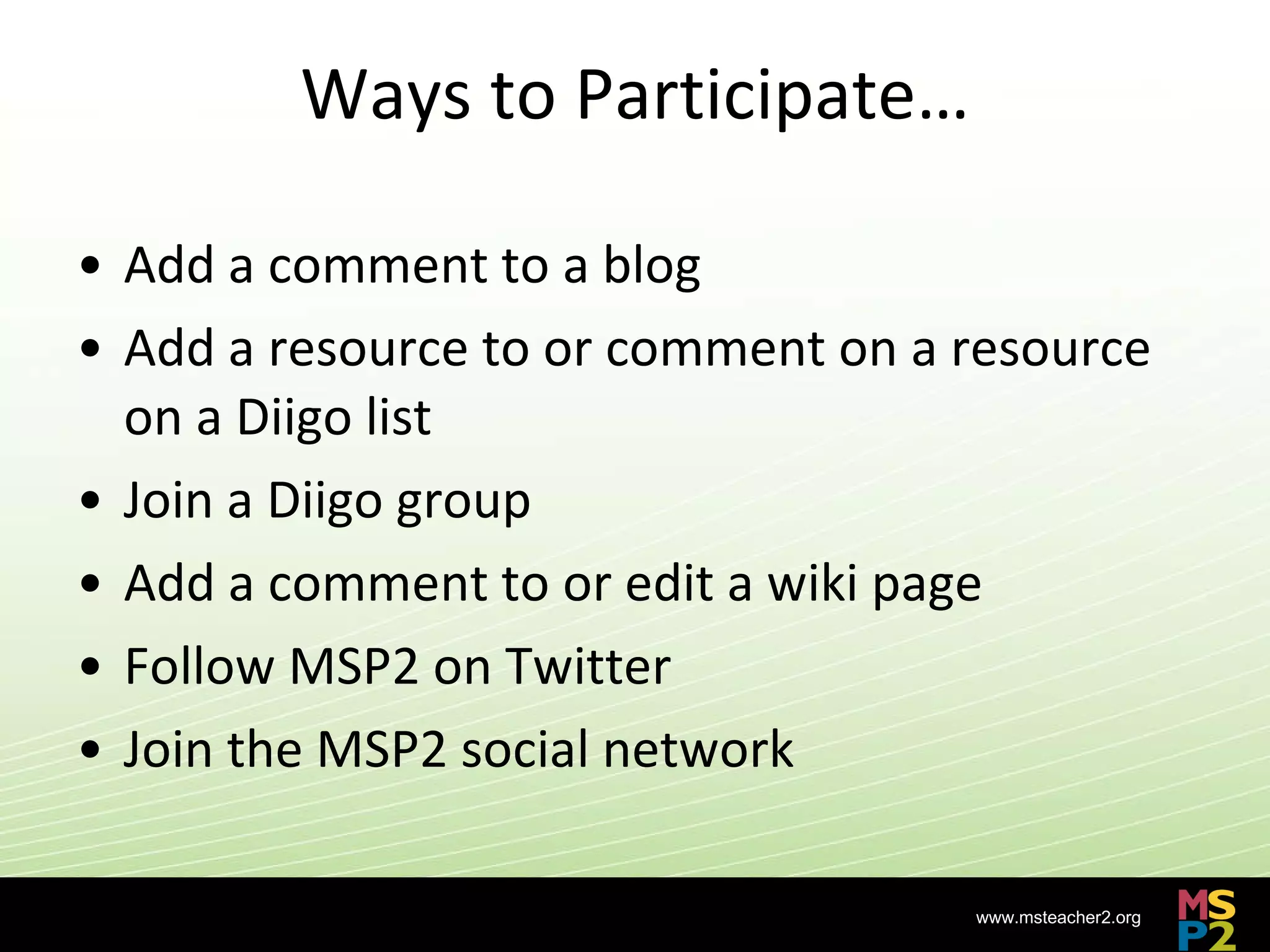 Ways to Participate… Add a comment to a blog Add a resource to or comment on a resource on a Diigo list Join a Diigo group Add a comment to or edit a wiki page Follow MSP2 on Twitter Join the MSP2 social network 