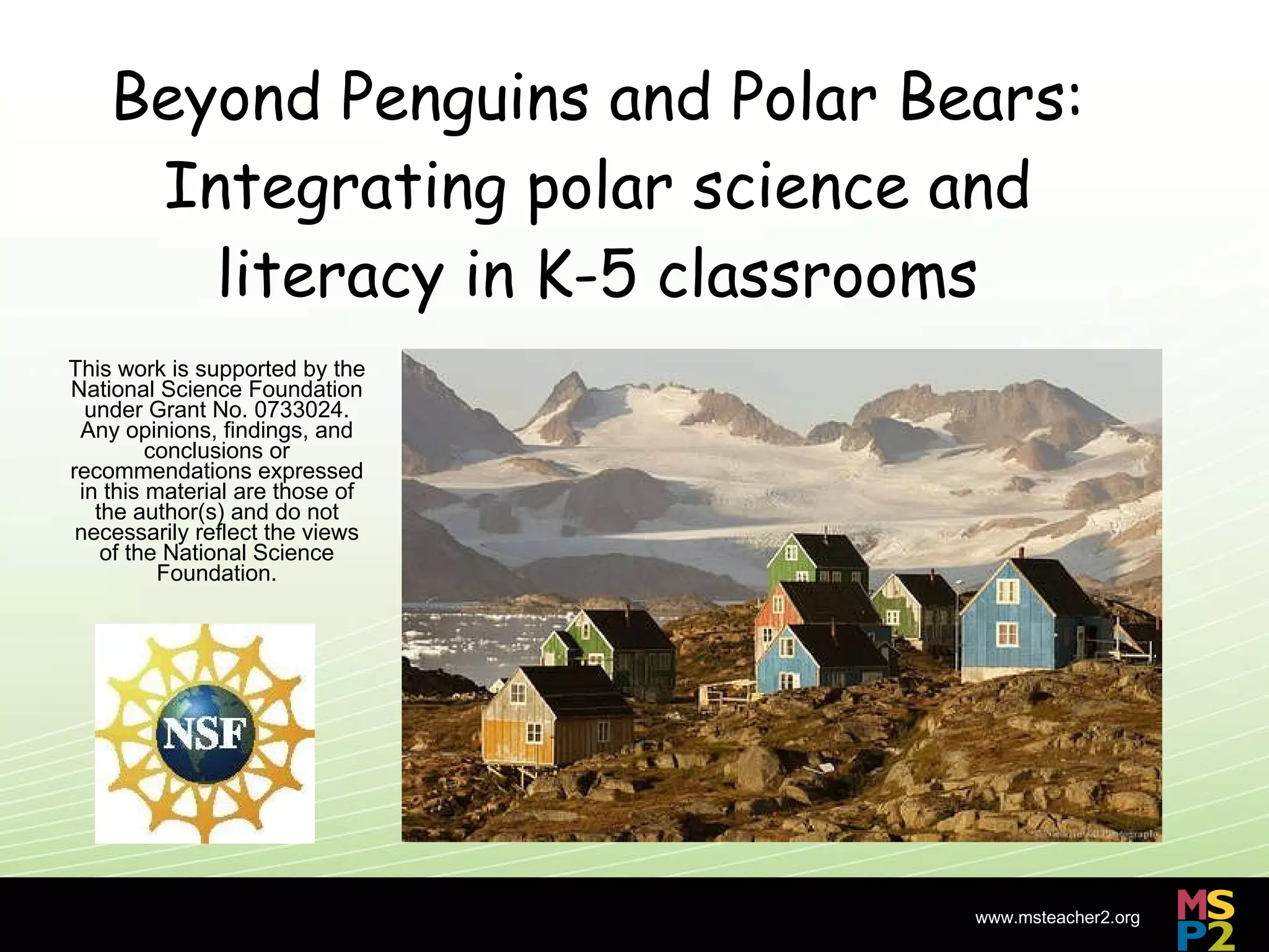 Beyond Penguins and Polar Bears: Integrating polar science and literacy in K-5 classrooms This work is supported by the National Science Foundation under Grant No. 0733024. Any opinions, findings, and conclusions or recommendations expressed in this material are those of the author(s) and do not necessarily reflect the views of the National Science Foundation. 