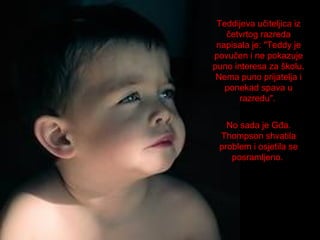 Teddijeva učiteljica iz
četvrtog razreda
napisala je: "Teddy je
povučen i ne pokazuje
puno interesa za školu.
Nema puno prijatelja i
ponekad spava u
razredu".
No sada je Gđa.
Thompson shvatila
problem i osjetila se
posramljeno.

 