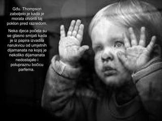 Gđu. Thompson
zaboljelo je kada je
morala otvoriti taj
poklon pred razredom.
Neka djeca počela su
se glasno smijati kada
je iz papira izvadila
narukvicu od umjetnih
dijamanata na kojoj je
nekoliko dijamanata
nedostajalo i
polupraznu bočicu
parfema.

 