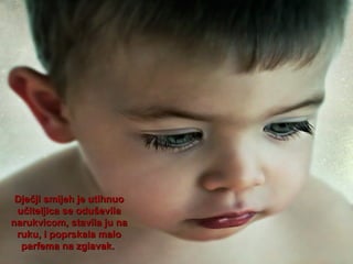 Dječji smijeh je utihnuo
učiteljica se oduševila
narukvicom, stavila ju na
ruku, i poprskala malo
parfema na zglavak.

 