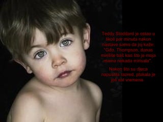Teddy Stoddard je ostao u
školi par minuta nakon
nastave samo da joj kaže:
"Gđo. Thompson, danas
mirišite baš kao što je moja
mama nekada mirisala".
Nakon što su djeca
napustila razred, plakala je
još sat vremena.

 