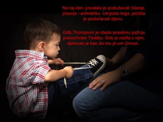 Na taj dan, prestala je podučavati čitanje,
pisanje i aritmetiku. Umjesto toga, počela
je podučavati djecu.
Gđa.Thompson je otada posebnu pažnju
posvećivala Teddiju. Dok je radila s njim,
djelovao je kao da mu je um živnuo.

 