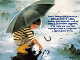 Nakon šest godina ponovno je
dobila poruku od Teddija.
Napisao je da je završio srednju
školu, s jako dobrim uspjehom,
te da mu je ona još uvijek
najbolja učiteljica koju je imao
u cijelom svom životu.

 