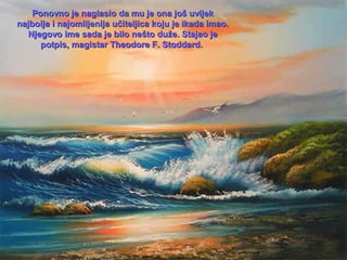 Ponovno je naglasio da mu je ona još uvijek
najbolja i najomiljenija učiteljica koju je ikada imao.
Njegovo ime sada je bilo nešto duže. Stajao je
potpis, magistar Theodore F. Stoddard.

 