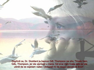 Zagrlivši se, Dr. Stoddard je šapnuo Gđi. Thompson na uho, "Hvala Vam,
Gđo. Thompson, jer ste vjerovali u mene. Od srca Vam hvala zato jer ste
učinili da se osjećam važan i pokazali mi da mogu utjecati na život".

 