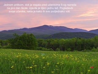 Jednom prilikom, dok je stajala pred učenicima 5-og razreda
na prvi dan škole, izjavila je djeci jednu laž. Pogledavši
svoje učenike, rekla je kako ih sve podjednako voli.

 