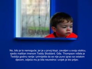 No, bilo je to nemoguće, jer je u prvoj klupi, zavaljen u svoju stolicu,
sjedio mališan imenom Teddy Stoddard. Gđa. Thompson viđala je
Teddija godinu ranije i primijetila da se nije puno igrao sa ostalom
djecom, odjeća mu je bila neuredna i uvijek je bio prljav.

 