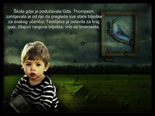 Škola gdje je podučavala Gđa. Thompson,
zahtijevala je od nje da pregleda sve stare bilješke
za svakog učenika; Teddijeve je ostavila za kraj.
Ipak, čitajući njegove bilješke, vrlo se iznenadila.

 