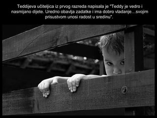 Teddijeva učiteljica iz prvog razreda napisala je "Teddy je vedro i
nasmijano dijete. Uredno obavlja zadatke i ima dobro vladanje…svojim
prisustvom unosi radost u sredinu".

 
