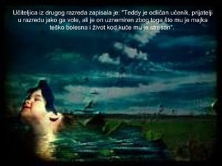 Učiteljica iz drugog razreda zapisala je: "Teddy je odličan učenik, prijatelji
u razredu jako ga vole, ali je on uznemiren zbog toga što mu je majka
teško bolesna i život kod kuće mu je stresan".

 