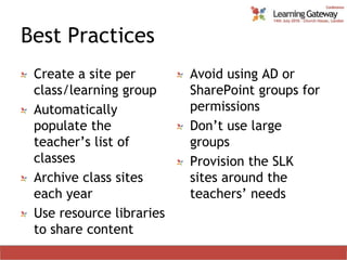 Best PracticesCreate a site per class/learning groupAutomatically populate the teacher’s list of classesArchive class sites each yearUse resource libraries to share contentAvoid using AD or SharePoint groups for permissionsDon’t use large groupsProvision the SLK sites around the teachers’ needs