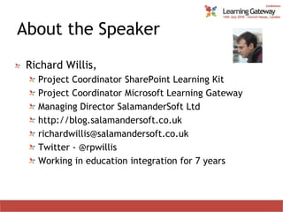 About the SpeakerRichard Willis,Project Coordinator SharePoint Learning KitProject Coordinator Microsoft Learning GatewayManaging Director SalamanderSoft Ltdhttp://blog.salamandersoft.co.ukrichardwillis@salamandersoft.co.ukTwitter - @rpwillisWorking in education integration for 7 years