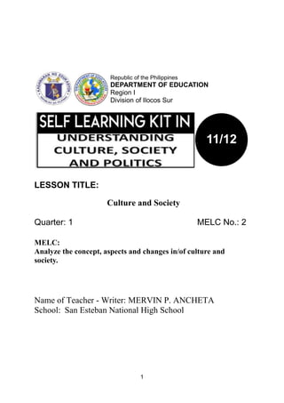 1
LESSON TITLE:
Culture and Society
Quarter: 1 MELC No.: 2
MELC:
Analyze the concept, aspects and changes in/of culture and
society.
Name of Teacher - Writer: MERVIN P. ANCHETA
School: San Esteban National High School
Republic of the Philippines
DEPARTMENT OF EDUCATION
Region I
Division of Ilocos Sur
11/12
 