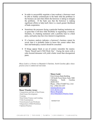 •   In order to successfully negotiate a loan workout, a borrower must
        be able to frankly communicate to the bank what the problems in
        the business are and what efforts the borrower is taking to mitigate
        the problems. If the bank sees that the borrower is making
        significant efforts to help itself, there is a much greater likelihood
        of bank cooperation.

    •   Sometimes the pressures facing a particular banking institution are
        so great that it will have little flexibility in negotiating a workout.
        Similarly, if a banking institution sells a portfolio loan to a third
        party, such party may have less interest in negotiations.

    •   If a business analysis indicates a borrower’s business cannot be
        saved, then it is probably better to know this sooner rather than
        later and bankruptcy counsel should be consulted.

    •   If things appear bleak or out of control, remember the mantra:
        “Know Thyself and It Will Work Out.” Facing the storm with a
        calm focused demeanor will yield a better result than disorganized
        panic.



Moses Luski is a Partner in Shumaker's Charlotte, North Carolina office whose
practice area is commercial real estate.




                                            Moses Luski
                                            First Citizens Bank Building
                                            128 South Tryon Street, Suite 1800
                                            Charlotte,      North      Carolina
                                            28202-5013
                                            Phone: (704) 375-0057 Ext. 2161
                                            Fax: (704) 332-1197
                                            mluski@slk-law.com
Moses’ Practice Areas:                      www.slk-law.com
• Acquisition and Sale of Real Estate       Moses' Biography
• Real Estate Development                   All of Shumaker's Practice Areas
• Leasing
• Real Estate Finance and Lending
• Title Examinations                         Download V-Card
• Foreclosures/Loan Workouts
• Disposition of REO Portfolios
• Opinion Practice
 