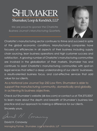 We are proud to sponsor the Charlotte
    Business Journal’s Manufacturing Quarterly.



Charlotte’s manufacturing sector continues to thrive and succeed in spite
of the global economic conditions. Manufacturing companies have
focused on efficiencies in all aspects of their business including supply
chain sourcing, lean business operations and high customer success and
satisfaction. A growing number of Charlotte’s manufacturing communities
are involved in the globalization of their markets. Shumaker has and
continues to assist Charlotte’s manufacturing communities with spot-on
legal services that reflect a deep understanding of our clients’ businesses,
a results-oriented business focus, and cost-effective services that add
value for our clients.
As a National Law Journal Top 250 Law Firm, Shumaker is able to
support the manufacturing community, domestically and globally,
in achieving its business objectives.
Check out Shumaker’s website (slk-law.com) or contact us at 704.375.0057
to learn more about the depth and breadth of Shumaker’s business law
practice and our approach to making a difference for our clients.
Sincerely yours,




David H. Conaway
Managing Partner, Shumaker, Loop & Kendrick, LLP
 