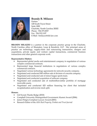 Brandy B. Milazzo
                      Partner
                      128 South Tryon Street
                      Suite 1800
                      Charlotte, North Carolina 28202
                      Phone: 704.375.0057
                      Fax: 704.332.1197
                      E-Mail: bmilazzo@slk-law.com



BRANDY MILAZZO is a partner in the corporate practice group in the Charlotte,
North Carolina office of Shumaker, Loop & Kendrick, LLP. Her principal areas of
practice are technology, supply-chain and outsourcing transactions, mergers and
acquisitions, private equity and venture capital transactions, commercial business
transactions and other general corporate work.

Representative Matters:
  • Represented global media and entertainment company in negotiation of various
      complex commercial contracts.
  • Represented large financial institutions in negotiations of various complex
      commercial contracts.
  • Negotiated various technology agreements for network security company.
  • Negotiated and conducted $45 million sale of division of concrete company.
  • Negotiated and conducted sale of minor league sports team.
  • Negotiated and conducted acquisition of software company.
  • Negotiated and conducted sale of multimillion-dollar portfolio of mortgage
      receivable assets.
  • Negotiated and conducted $25 million financing for client that included
      recapitalization and reverse stock split.

Honors:
  • Girl Scouts Thanks Badge (2010)
  • Campbell University Distinguished Government Alumni Award (2006)
  • James Petigru Compleat Lawyer Award (2001)
  • Research Editor of the ABA Real Property, Probate and Trust Journal
 