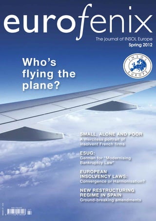 eurofenix                                                The journal of INSOL Europe
                                                                            Spring 2012



                                      Who’s
                                      flying the
                                      plane?



                                                   SMALL, ALONE AND POOR
                                                   A merciless portrait of
                                                   insolvent French firms

                                                   ESUG:
                                                   German for “Modernising
                                                   Bankruptcy Law”

                                                   EUROPEAN
                                                   INSOLVENCY LAWS:
                                                   Convergence or Harmonisation?

                                                   NEW RESTRUCTURING
                                                   REGIME IN SPAIN
                                                   Ground-breaking amendments
ISSUE 47 €30




                     ISSN 1752-5187
                                       47

               9   771752 518006
 