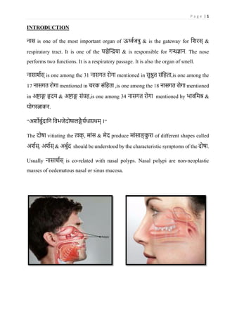 P a g e | 1
INTRODUCTION
नास is one of the most important organ of ऊर्ध्वजत्रु & is the gateway for शिरस् &
respiratory tract. It is one of the पञ्चेन्द्रिया & is responsible for गन्धज्ञान. The nose
performs two functions. It is a respiratory passage. It is also the organ of smell.
नासािवस् is one among the 31 नासगत रोगा mentioned in सुश्रुत संशिता,is one among the
17 नासगत रोगा mentioned in चरक संशिता ,is one among the 18 नासगत रोगा mentioned
in अष्टाङ्ग हृदय & अष्टाङ्ग संग्रि,is one among 34 नासगत रोगा mentioned by भावशिश्र &
योगरत्नाकर.
“अिोर्ुवदाशन शवभजेदोषालङ्गै यवथाय़थि् ।“
The दोषा vitiating the त्वक् , िांस & िेद produce िांसाङ् कु रा of different shapes called
अिवस्. अिवस् & अर्ुवद should be understood by the characteristic symptoms of the दोषा.
Usually नासािवस् is co-related with nasal polyps. Nasal polypi are non-neoplastic
masses of oedematous nasal or sinus mucosa.
 