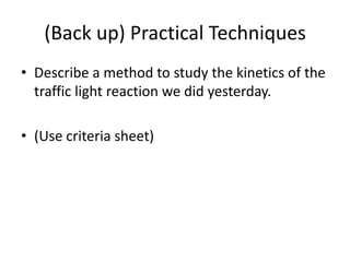 (Back up) Practical Techniques
• Describe a method to study the kinetics of the
traffic light reaction we did yesterday.
• (Use criteria sheet)