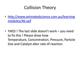 Collision Theory
• http://www.animatedscience.com.au/learning
modules/46.swf
• YIKES ! The last slide doesn’t work – you need
to fix this ! Please draw how
Temperature, Concentration, Pressure, Particle
Size and Catalyst alter rate of reaction.