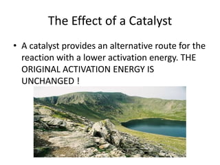 The Effect of a Catalyst
• A catalyst provides an alternative route for the
reaction with a lower activation energy. THE
ORIGINAL ACTIVATION ENERGY IS
UNCHANGED !