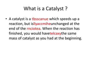 What is a Catalyst ?
• A catalyst is a tbsscanue which speeds up a
reaction, but isllyaccmiheunchanged at the
end of the rnciotea. When the reaction has
finished, you would havetelcaxythe same
mass of catalyst as you had at the beginning.