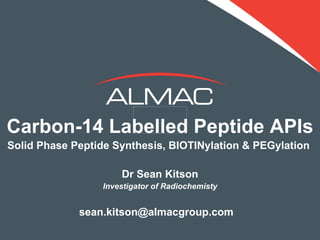 Carbon-14 Labelled Peptide APIs
Solid Phase Peptide Synthesis, BIOTINylation & PEGylation

                      Dr Sean Kitson
                  Investigator of Radiochemisty


             sean.kitson@almacgroup.com
 