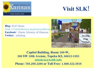 Visit SLK! Capitol Building, Room 169-W,  300 SW 10th Avenue, Topeka KS, 66612-1593 [email_address] Phone: 785.296.3296 or Toll Free: 1.800.432.3919 Blog:  SLK News  http://statelibrary.mykansaslibrary.org/ Facebook:   State Library of Kansas Twitter:   slkblog 