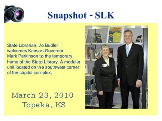 Snapshot - SLK March 23, 2010 Topeka, KS State Librarian, Jo Budler welcomes Kansas Governor Mark Parkinson to the temporary home of the State Library. A modular unit located on the southwest corner of the capitol complex. 