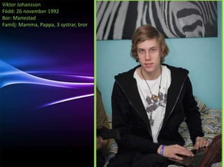 Viktor Johansson
Född: 26 november 1992
Bor: Mariestad
Familj: Mamma, Pappa, 3 systrar, bror
 