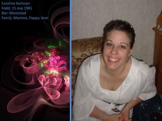 Caroline Karlsson
Född: 15 maj 1981
Bor: Mariestad
Familj: Mamma, Pappa, bror
 