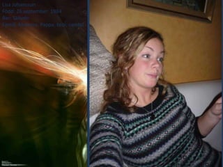 Lisa Johansson
Född: 26 september 1984
Bor: Skövde
Familj: Mamma, Pappa, bror, sambo
 