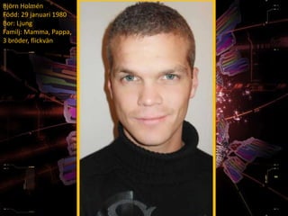 Björn Holmén
Född: 29 januari 1980
Bor: Ljung
Familj: Mamma, Pappa,
3 bröder, flickvän
 