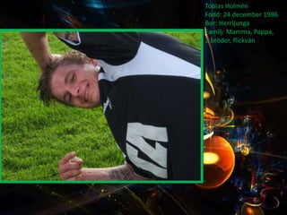 Tobias Holmén
Född: 24 december 1986
Bor: Herrljunga
Familj: Mamma, Pappa,
2 bröder, flickvän
 