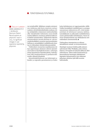 Terveydenhuoltotutkimus 
nut vertailuvälille. Sähköisen reseptin esiintymi­nen 
tuloksissa sekä hyvin toimivien ominai­suuksien 
että kehittämiskohteiden joukossa viit­taa 
mielipiteiden eriytymiseen tuotemerkeittäin 
(30). Interaktioiden tarkistusten nousu listalle 
osoittaa lääkärien arvostavan potilasturvallisuut­ta 
lisääviä ominaisuuksia. Työprosessia tukevien 
ominaisuuksien tarvetta korostaa se, että ter­veyskeskuslääkärit 
arvostivat ajanvarauslistojen 
hallintaa ja sairaalalääkärit mahdollisuutta koos­taa 
eri erikoisalojen tekstejä kokonaisuuksiksi. 
Tutkimuksen seuraavissa osajulkaisuissa tul­laan 
raportoimaan yksityisen sektorin järjestel­miä 
koskevat käyttäjäkokemukset, tarkempia 
tietoja järjestelmien käytettävyydestä, tiedonku­lusta 
sekä tietojärjestelmien ja potilasturvalli­suuden 
välisestä yhteydestä. 
Järjestelmäkehityksessä ovat tärkeimpiä va­kauden 
ja nopeuden parantaminen ja tiedon 
kulun kehittäminen eri organisaatioiden välillä. 
Vaikka lainsäädäntö mahdollistaisi jo aiempaa 
sujuvamman tiedonsiirron (27), eivät tietojär­jestelmät 
ole kehittyneet samassa tahdissa. 
Lainsäädännön on jatkossakin mahdollistettava 
uusien palvelumallien kehittäminen. Hyvin toi­mivat 
tietojärjestelmät ovat edellytyksenä sote-uudistuksen 
onnistumiselle. n 
Tutkimuksen toteuttamista on tukenut 
­taloudellisesti 
sosiaali- ja terveysministeriö. 
Kirjoittajat muistavat kiitollisuudella edesmen­nyttä 
dosentti Ilkka Winbladia, jonka mittava 
kokemus eTerveydestä oli keskeistä edellisessä 2010 
tutkimuksessa. Hänen tarkat kommenttinsa ja 
kannustuksensa havaintojen yhdistämiseen 
laajempiin kokonaisuuksiin ovat rohkaisseet 
jatkamaan aloitettua työtä tällä seuranta­tutkimuksella. 
English summary 
www.laakarilehti.fi 
 in english 
Electronic Patient 
Record systems as 
physicians’ tools in 
2014: no significant 
changes in user 
experience reported by 
physicians 
3358 Suomen Lääkäri lehti 49/2014 v sk 69 
 