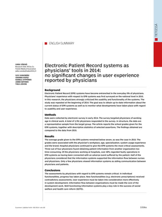 tieteessä 
Electronic Patient Record systems as 
physicians’ tools in 2014: 
no significant changes in user experience 
reported by physicians 
Background 
Electronic Patient Record (EPR) systems have become entrenched in the everyday life of physicians. 
Physicians’ experience with respect to EPR systems was first surveyed on the national level in 2010. 
In this research, the physicians strongly criticized the usability and functionality of the systems. The 
study was repeated at the beginning of 2014. The goal was to obtain up-to-date information about the 
current status of EPR systems as well as to monitor what developments have taken place with regard 
to usability and user experience. 
Methods 
Data were collected by electronic survey in early 2014. The survey targeted physicians of working 
age in clinical work. A total of 3,781 physicians responded to the survey. In structure, the data are 
a representative sample from the target group. The article reports the school grades given for the 
EPR systems, together with descriptive statistics of selected assertions. The findings obtained are 
compared to the data from 2010. 
Results 
The average grade given to the EPR systems remained below seven, as was the case in 2010. The 
grades were associated with the physician’s workplace, age, specialization, system usage experience 
and the brand. Hospital physicians continued to give the EPR systems the most critical assessments. 
Three out of four physicians found obtaining patient information from another organization too 
time-consuming. Of the physicians working at hospitals, over 40% regarded faulty operations in 
EPR systems as having been connected with an adverse event suffered by the patient. Half of the 
physicians considered that the information systems supported the information flow between nurses 
and physicians. Only a few physicians viewed information systems as aiding communication between 
physicians and patients. 
Conclusions 
The assessments by physicians with regard to EPR systems remain critical. In individual 
functionalities, progress has taken place. New functionalities (e.g. electronic prescriptions) received 
contradictory assessments. User experience must be taken into consideration more effectively 
in system development. Information flow between organizations must be made the core of the 
development work. Well-functioning information systems play a key role in the success of social 
welfare and health care reform (SOTE). 
Jukka Vänskä 
Research Chief, M.Soc.Sc. 
Finnish Medical Association 
jukka.vanska@laakariliitto.fi 
Suvi Vainiomäki 
Johanna Kaipio 
Hannele Hyppönen 
Jarmo Reponen 
Tinja Lääveri 
english summary 
Suomen Lääkärilehti 49/2014 v sk 69 3358a 
